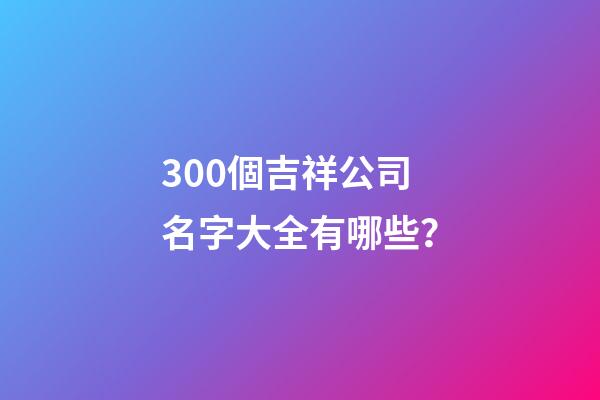 300個吉祥公司名字大全有哪些？-第1張-公司起名-玄機派