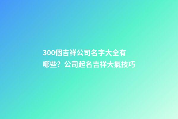 300個吉祥公司名字大全有哪些？公司起名吉祥大氣技巧