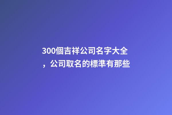 300個吉祥公司名字大全，公司取名的標準有那些-第1張-公司起名-玄機派
