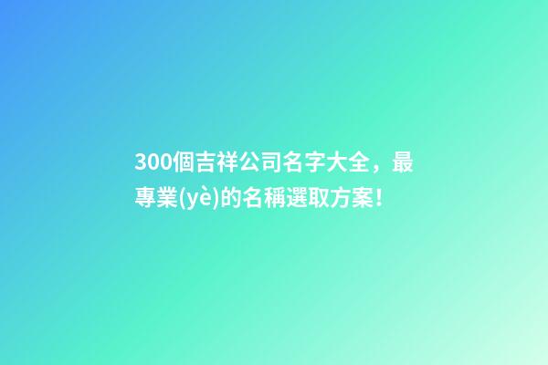 300個吉祥公司名字大全，最專業(yè)的名稱選取方案！