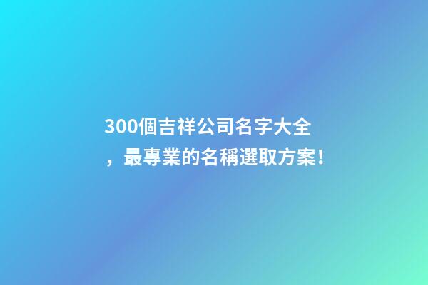 300個吉祥公司名字大全，最專業的名稱選取方案！