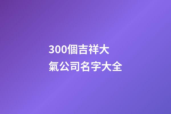 300個吉祥大氣公司名字大全-第1張-公司起名-玄機派