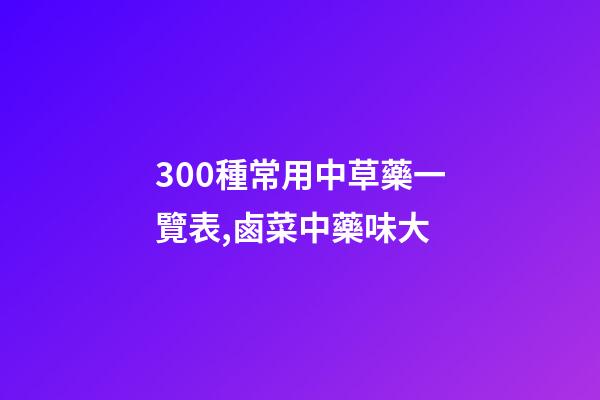 300種常用中草藥一覽表,鹵菜中藥味大-第1張-觀點-玄機派