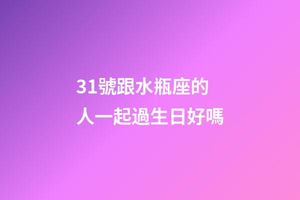31號跟水瓶座的人一起過生日好嗎-第1張-星座運勢-玄機派