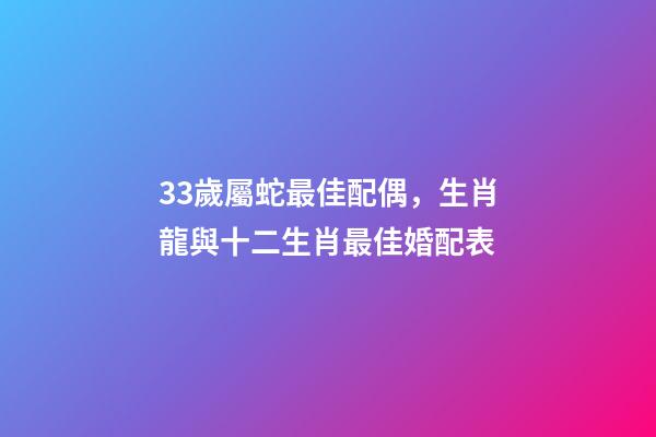 33歲屬蛇最佳配偶，生肖龍與十二生肖最佳婚配表-第1張-觀點(diǎn)-玄機(jī)派