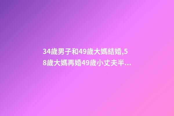34歲男子和49歲大媽結婚,58歲大媽再婚49歲小丈夫半年后我年紀大了-第1張-觀點-玄機派