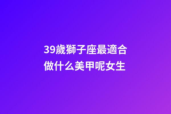 39歲獅子座最適合做什么美甲呢女生-第1張-星座運(yùn)勢(shì)-玄機(jī)派