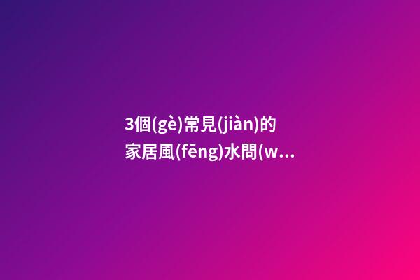 3個(gè)常見(jiàn)的家居風(fēng)水問(wèn)題解答過(guò)來(lái)看吧