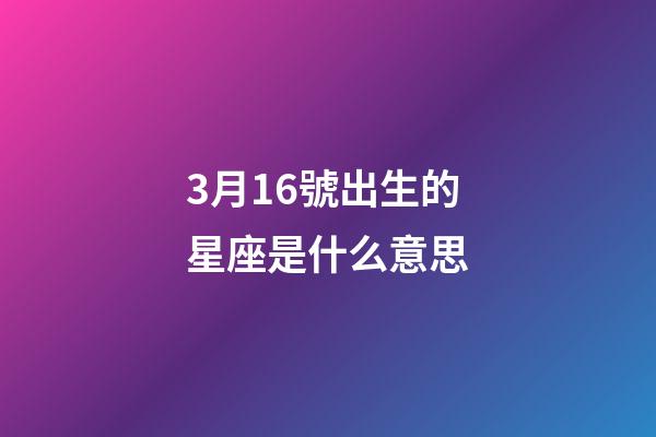 3月16號出生的星座是什么意思-第1張-星座運勢-玄機派