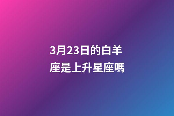 3月23日的白羊座是上升星座嗎-第1張-星座運勢-玄機派
