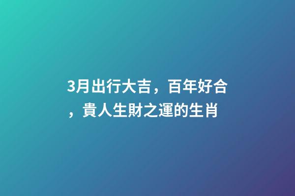3月出行大吉，百年好合，貴人生財之運的生肖-第1張-觀點-玄機派