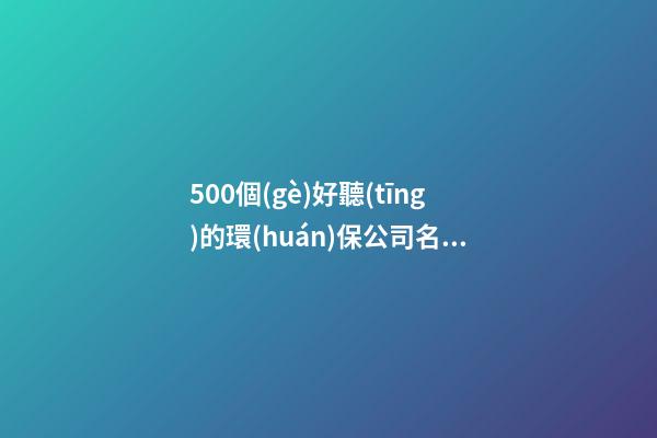 500個(gè)好聽(tīng)的環(huán)保公司名字,環(huán)保公司名字集錦-第1張-公司起名-玄機(jī)派
