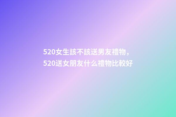 520女生該不該送男友禮物，520送女朋友什么禮物比較好-第1張-觀點-玄機派