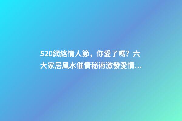 520網絡情人節，你愛了嗎？六大家居風水催情秘術激發愛情魔力