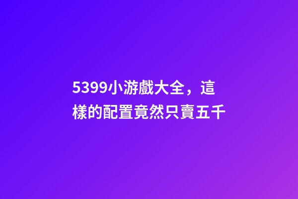 5399小游戲大全，這樣的配置竟然只賣五千-第1張-觀點(diǎn)-玄機(jī)派
