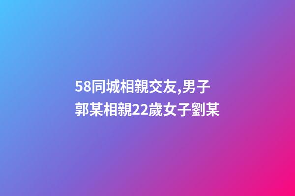 58同城相親交友,男子郭某相親22歲女子劉某-第1張-觀點(diǎn)-玄機(jī)派