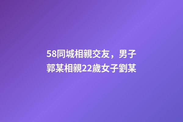 58同城相親交友，男子郭某相親22歲女子劉某-第1張-觀點(diǎn)-玄機(jī)派