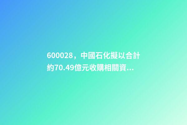 600028，中國石化(600028.SH)擬以合計約70.49億元收購相關資產及負債-第1張-觀點-玄機派