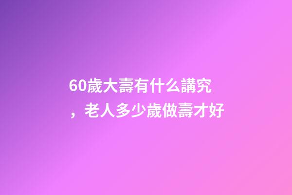 60歲大壽有什么講究，老人多少歲做壽才好-第1張-觀點-玄機派