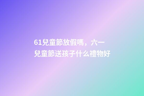 61兒童節放假嗎，六一兒童節送孩子什么禮物好-第1張-觀點-玄機派