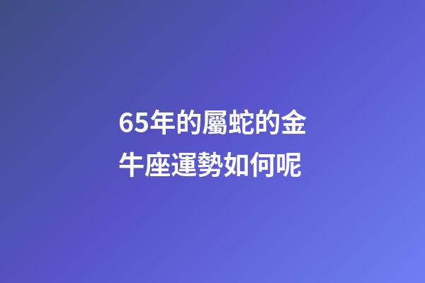65年的屬蛇的金牛座運勢如何呢-第1張-星座運勢-玄機派