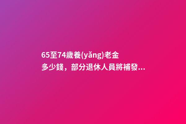 65至74歲養(yǎng)老金多少錢，部分退休人員將補發(fā)3筆錢-第1張-觀點-玄機派