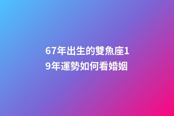 67年出生的雙魚座19年運勢如何看婚姻-第1張-星座運勢-玄機派