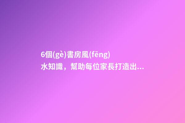 6個(gè)書房風(fēng)水知識，幫助每位家長打造出高材生！