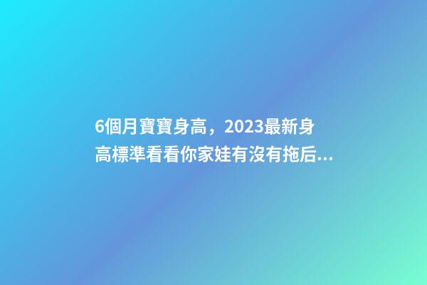 6個月寶寶身高，2023最新身高標準看看你家娃有沒有拖后腿-第1張-觀點-玄機派