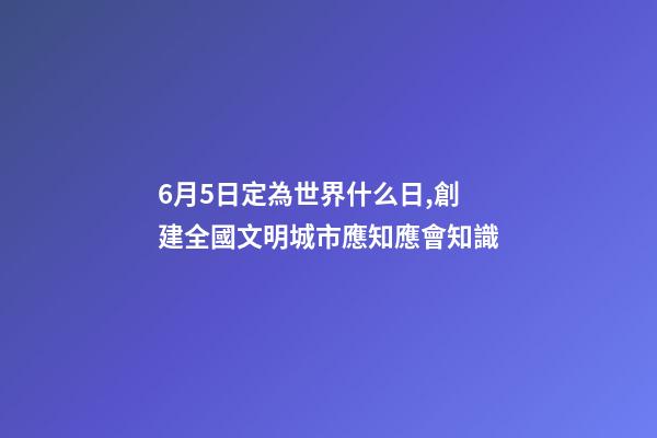 6月5日定為世界什么日,創建全國文明城市應知應會知識-第1張-觀點-玄機派
