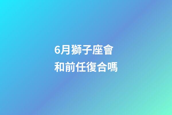 6月獅子座會和前任復合嗎-第1張-星座運勢-玄機派