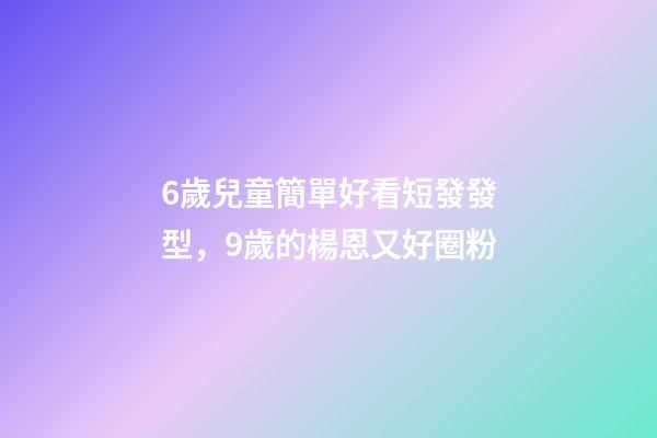 6歲兒童簡單好看短發發型，9歲的楊恩又好圈粉-第1張-觀點-玄機派
