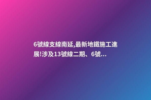 6號線支線南延,最新地鐵施工進展!涉及13號線二期(北延)、6號線支線二期……-第1張-觀點-玄機派
