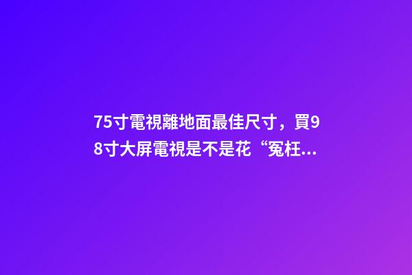 75寸電視離地面最佳尺寸，買98寸大屏電視是不是花“冤枉錢”-第1張-觀點-玄機(jī)派