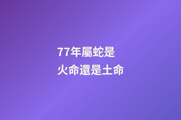 77年屬蛇是火命還是土命(這個人生來就有福氣，一生中最少有3次橫財要發，一輩子不愁吃穿!)-第1張-觀點-玄機派