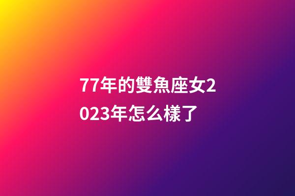 77年的雙魚座女2023年怎么樣了-第1張-星座運勢-玄機派