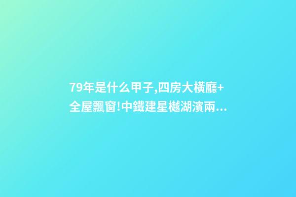 79年是什么甲子,四房大橫廳+全屋飄窗!中鐵建星樾湖濱兩種戶型提前曝光-第1張-觀點-玄機(jī)派