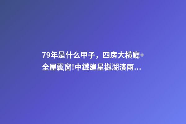 79年是什么甲子，四房大橫廳+全屋飄窗!中鐵建星樾湖濱兩種戶型提前曝光-第1張-觀點-玄機(jī)派
