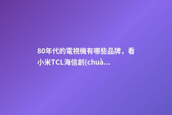 80年代的電視機有哪些品牌，看小米TCL海信創(chuàng)維幾家就夠了-第1張-觀點-玄機派