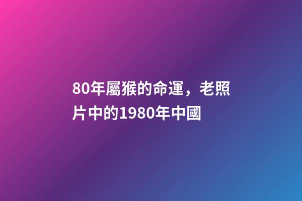 80年屬猴的命運，老照片中的1980年中國-第1張-觀點-玄機派