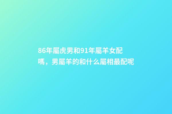 86年屬虎男和91年屬羊女配嗎，男屬羊的和什么屬相最配呢-第1張-觀點-玄機派