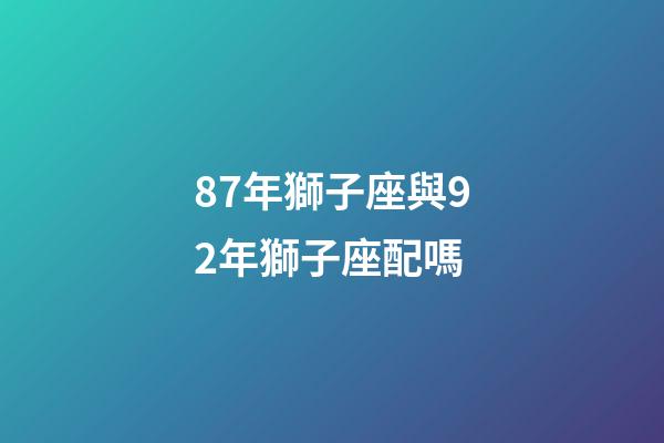 87年獅子座與92年獅子座配嗎-第1張-星座運勢-玄機派
