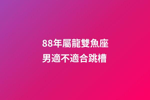 88年屬龍雙魚座男適不適合跳槽