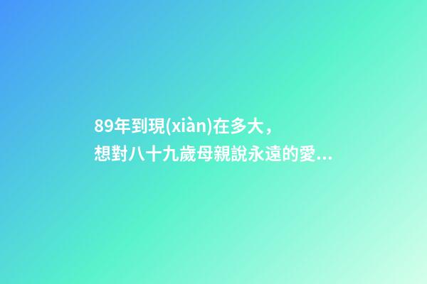 89年到現(xiàn)在多大，想對八十九歲母親說永遠的愛致永遠的您-第1張-觀點-玄機派