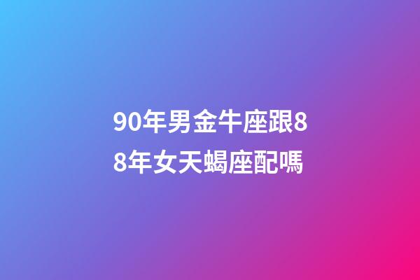 90年男金牛座跟88年女天蝎座配嗎-第1張-星座運勢-玄機派