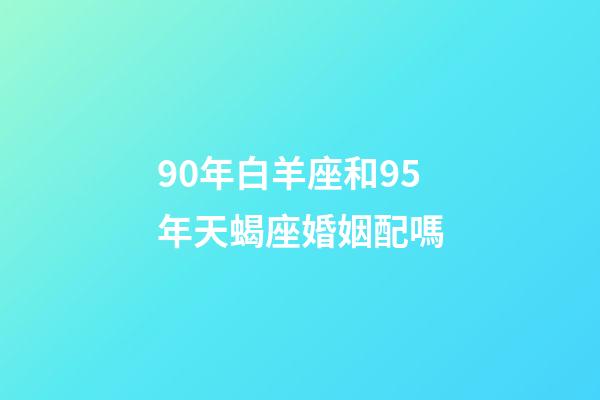 90年白羊座和95年天蝎座婚姻配嗎-第1張-星座運勢-玄機派