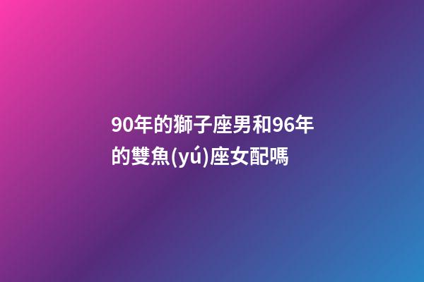90年的獅子座男和96年的雙魚(yú)座女配嗎-第1張-星座運(yùn)勢(shì)-玄機(jī)派