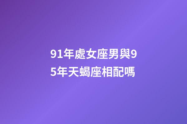 91年處女座男與95年天蝎座相配嗎-第1張-星座運勢-玄機派