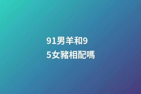 91男羊和95女豬相配嗎（男91羊女95豬會離婚嗎）-第1張-星座運(yùn)勢-玄機(jī)派