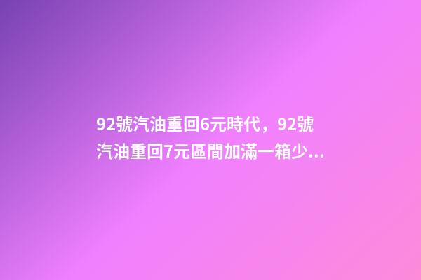 92號汽油重回6元時代，92號汽油重回7元區間加滿一箱少花17.5元-第1張-觀點-玄機派